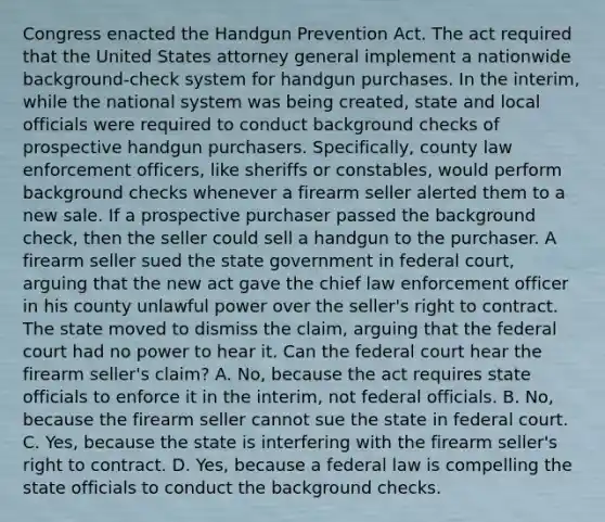 Congress enacted the Handgun Prevention Act. The act required that the United States attorney general implement a nationwide background-check system for handgun purchases. In the interim, while the national system was being created, state and local officials were required to conduct background checks of prospective handgun purchasers. Specifically, county law enforcement officers, like sheriffs or constables, would perform background checks whenever a firearm seller alerted them to a new sale. If a prospective purchaser passed the background check, then the seller could sell a handgun to the purchaser. A firearm seller sued the state government in federal court, arguing that the new act gave the chief law enforcement officer in his county unlawful power over the seller's right to contract. The state moved to dismiss the claim, arguing that the federal court had no power to hear it. Can the federal court hear the firearm seller's claim? A. No, because the act requires state officials to enforce it in the interim, not federal officials. B. No, because the firearm seller cannot sue the state in federal court. C. Yes, because the state is interfering with the firearm seller's right to contract. D. Yes, because a federal law is compelling the state officials to conduct the background checks.