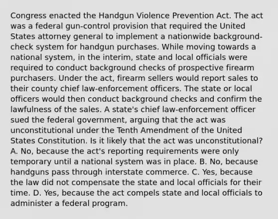 Congress enacted the Handgun Violence Prevention Act. The act was a federal gun-control provision that required the United States attorney general to implement a nationwide background-check system for handgun purchases. While moving towards a national system, in the interim, state and local officials were required to conduct background checks of prospective firearm purchasers. Under the act, firearm sellers would report sales to their county chief law-enforcement officers. The state or local officers would then conduct background checks and confirm the lawfulness of the sales. A state's chief law-enforcement officer sued the federal government, arguing that the act was unconstitutional under the Tenth Amendment of the United States Constitution. Is it likely that the act was unconstitutional? A. No, because the act's reporting requirements were only temporary until a national system was in place. B. No, because handguns pass through interstate commerce. C. Yes, because the law did not compensate the state and local officials for their time. D. Yes, because the act compels state and local officials to administer a federal program.