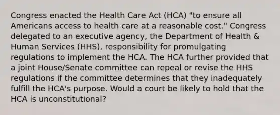 Congress enacted the Health Care Act (HCA) "to ensure all Americans access to health care at a reasonable cost." Congress delegated to an executive agency, the Department of Health & Human Services (HHS), responsibility for promulgating regulations to implement the HCA. The HCA further provided that a joint House/Senate committee can repeal or revise the HHS regulations if the committee determines that they inadequately fulfill the HCA's purpose. Would a court be likely to hold that the HCA is unconstitutional?