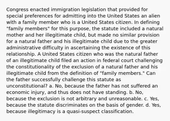 Congress enacted immigration legislation that provided for special preferences for admitting into the United States an alien with a family member who is a United States citizen. In defining "family members" for this purpose, the statute included a natural mother and her illegitimate child, but made no similar provision for a natural father and his illegitimate child due to the greater administrative difficulty in ascertaining the existence of this relationship. A United States citizen who was the natural father of an illegitimate child filed an action in federal court challenging the constitutionality of the exclusion of a natural father and his illegitimate child from the definition of "family members." Can the father successfully challenge this statute as unconstitutional? a. No, because the father has not suffered an economic injury, and thus does not have standing. b. No, because the exclusion is not arbitrary and unreasonable. c. Yes, because the statute discriminates on the basis of gender. d. Yes, because illegitimacy is a quasi-suspect classification.