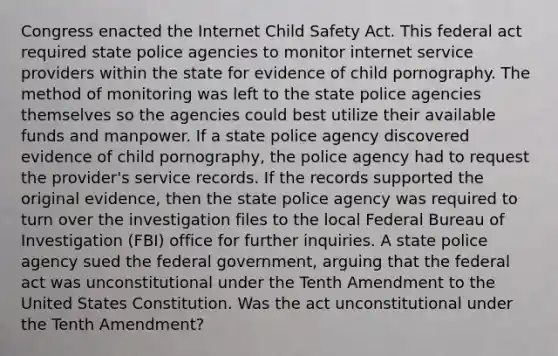 Congress enacted the Internet Child Safety Act. This federal act required state police agencies to monitor internet service providers within the state for evidence of child pornography. The method of monitoring was left to the state police agencies themselves so the agencies could best utilize their available funds and manpower. If a state police agency discovered evidence of child pornography, the police agency had to request the provider's service records. If the records supported the original evidence, then the state police agency was required to turn over the investigation files to the local Federal Bureau of Investigation (FBI) office for further inquiries. A state police agency sued the federal government, arguing that the federal act was unconstitutional under the Tenth Amendment to the United States Constitution. Was the act unconstitutional under the Tenth Amendment?