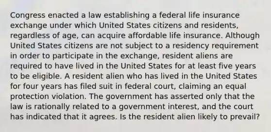 Congress enacted a law establishing a federal life insurance exchange under which United States citizens and residents, regardless of age, can acquire affordable life insurance. Although United States citizens are not subject to a residency requirement in order to participate in the exchange, resident aliens are required to have lived in the United States for at least five years to be eligible. A resident alien who has lived in the United States for four years has filed suit in federal court, claiming an equal protection violation. The government has asserted only that the law is rationally related to a government interest, and the court has indicated that it agrees. Is the resident alien likely to prevail?