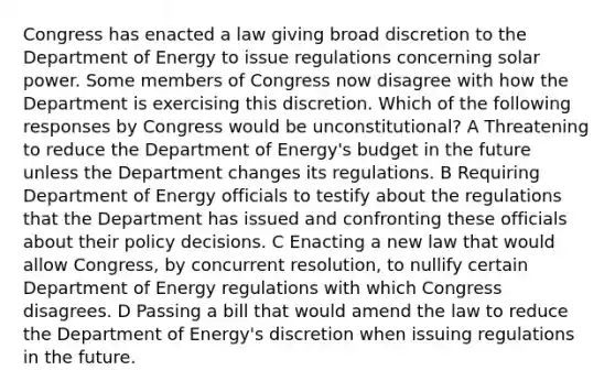 Congress has enacted a law giving broad discretion to the Department of Energy to issue regulations concerning solar power. Some members of Congress now disagree with how the Department is exercising this discretion. Which of the following responses by Congress would be unconstitutional? A Threatening to reduce the Department of Energy's budget in the future unless the Department changes its regulations. B Requiring Department of Energy officials to testify about the regulations that the Department has issued and confronting these officials about their policy decisions. C Enacting a new law that would allow Congress, by concurrent resolution, to nullify certain Department of Energy regulations with which Congress disagrees. D Passing a bill that would amend the law to reduce the Department of Energy's discretion when issuing regulations in the future.