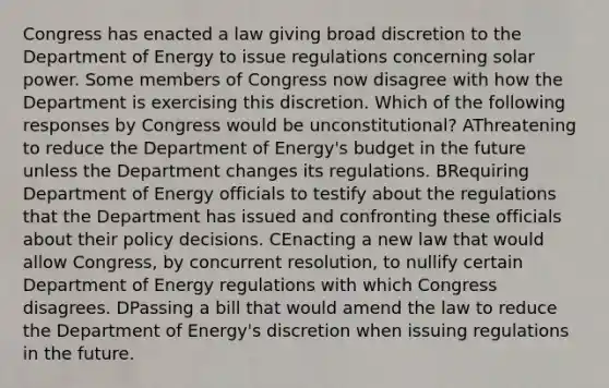 Congress has enacted a law giving broad discretion to the Department of Energy to issue regulations concerning solar power. Some members of Congress now disagree with how the Department is exercising this discretion. Which of the following responses by Congress would be unconstitutional? AThreatening to reduce the Department of Energy's budget in the future unless the Department changes its regulations. BRequiring Department of Energy officials to testify about the regulations that the Department has issued and confronting these officials about their policy decisions. CEnacting a new law that would allow Congress, by concurrent resolution, to nullify certain Department of Energy regulations with which Congress disagrees. DPassing a bill that would amend the law to reduce the Department of Energy's discretion when issuing regulations in the future.