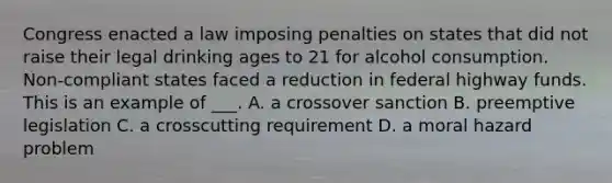 Congress enacted a law imposing penalties on states that did not raise their legal drinking ages to 21 for alcohol consumption. Non-compliant states faced a reduction in federal highway funds. This is an example of ___. A. a crossover sanction B. preemptive legislation C. a crosscutting requirement D. a moral hazard problem