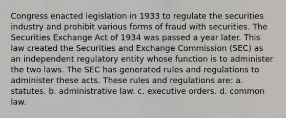 Congress enacted legislation in 1933 to regulate the securities industry and prohibit various forms of fraud with securities. The Securities Exchange Act of 1934 was passed a year later. This law created the Securities and Exchange Commission (SEC) as an independent regulatory entity whose function is to administer the two laws. The SEC has generated rules and regulations to administer these acts. These rules and regulations are: a. statutes. b. administrative law. c. executive orders. d. common law.