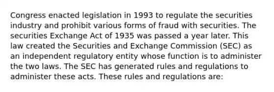 Congress enacted legislation in 1993 to regulate the securities industry and prohibit various forms of fraud with securities. The securities Exchange Act of 1935 was passed a year later. This law created the Securities and Exchange Commission (SEC) as an independent regulatory entity whose function is to administer the two laws. The SEC has generated rules and regulations to administer these acts. These rules and regulations are: