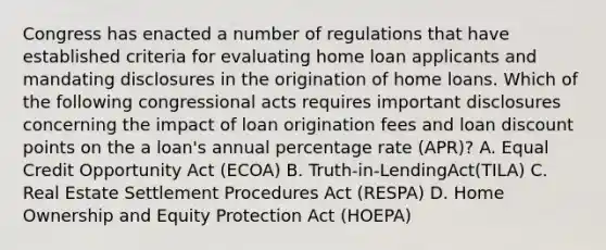 Congress has enacted a number of regulations that have established criteria for evaluating home loan applicants and mandating disclosures in the origination of home loans. Which of the following congressional acts requires important disclosures concerning the impact of loan origination fees and loan discount points on the a loan's annual percentage rate (APR)? A. Equal Credit Opportunity Act (ECOA) B. Truth-in-LendingAct(TILA) C. Real Estate Settlement Procedures Act (RESPA) D. Home Ownership and Equity Protection Act (HOEPA)