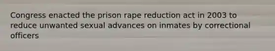 Congress enacted the prison rape reduction act in 2003 to reduce unwanted sexual advances on inmates by correctional officers