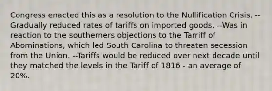 Congress enacted this as a resolution to the Nullification Crisis. --Gradually reduced rates of tariffs on imported goods. --Was in reaction to the southerners objections to the Tarriff of Abominations, which led South Carolina to threaten secession from the Union. --Tariffs would be reduced over next decade until they matched the levels in the Tariff of 1816 - an average of 20%.