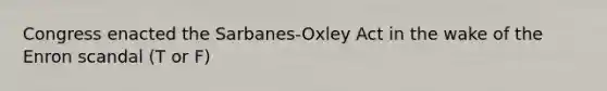 Congress enacted the Sarbanes-Oxley Act in the wake of the Enron scandal (T or F)