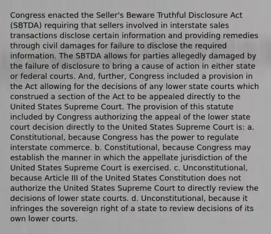 Congress enacted the Seller's Beware Truthful Disclosure Act (SBTDA) requiring that sellers involved in interstate sales transactions disclose certain information and providing remedies through civil damages for failure to disclose the required information. The SBTDA allows for parties allegedly damaged by the failure of disclosure to bring a cause of action in either state or federal courts. And, further, Congress included a provision in the Act allowing for the decisions of any lower state courts which construed a section of the Act to be appealed directly to the United States Supreme Court. The provision of this statute included by Congress authorizing the appeal of the lower state court decision directly to the United States Supreme Court is: a. Constitutional, because Congress has the power to regulate interstate commerce. b. Constitutional, because Congress may establish the manner in which the appellate jurisdiction of the United States Supreme Court is exercised. c. Unconstitutional, because Article III of the United States Constitution does not authorize the United States Supreme Court to directly review the decisions of lower state courts. d. Unconstitutional, because it infringes the sovereign right of a state to review decisions of its own lower courts.