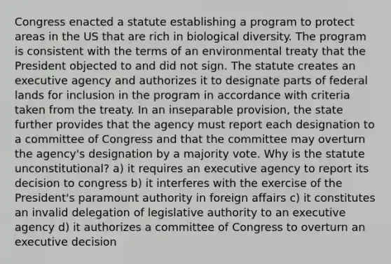 Congress enacted a statute establishing a program to protect areas in the US that are rich in biological diversity. The program is consistent with the terms of an environmental treaty that the President objected to and did not sign. The statute creates an executive agency and authorizes it to designate parts of federal lands for inclusion in the program in accordance with criteria taken from the treaty. In an inseparable provision, the state further provides that the agency must report each designation to a committee of Congress and that the committee may overturn the agency's designation by a majority vote. Why is the statute unconstitutional? a) it requires an executive agency to report its decision to congress b) it interferes with the exercise of the President's paramount authority in foreign affairs c) it constitutes an invalid delegation of legislative authority to an executive agency d) it authorizes a committee of Congress to overturn an executive decision