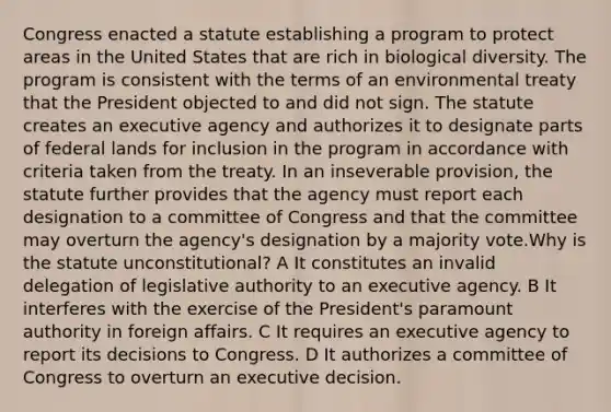 Congress enacted a statute establishing a program to protect areas in the United States that are rich in biological diversity. The program is consistent with the terms of an environmental treaty that the President objected to and did not sign. The statute creates an executive agency and authorizes it to designate parts of federal lands for inclusion in the program in accordance with criteria taken from the treaty. In an inseverable provision, the statute further provides that the agency must report each designation to a committee of Congress and that the committee may overturn the agency's designation by a majority vote.Why is the statute unconstitutional? A It constitutes an invalid delegation of legislative authority to an executive agency. B It interferes with the exercise of the President's paramount authority in foreign affairs. C It requires an executive agency to report its decisions to Congress. D It authorizes a committee of Congress to overturn an executive decision.