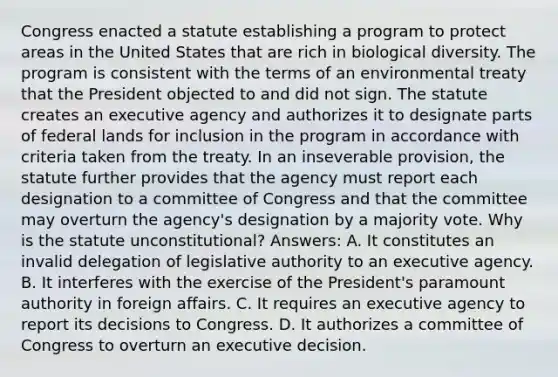 Congress enacted a statute establishing a program to protect areas in the United States that are rich in biological diversity. The program is consistent with the terms of an environmental treaty that the President objected to and did not sign. The statute creates an executive agency and authorizes it to designate parts of federal lands for inclusion in the program in accordance with criteria taken from the treaty. In an inseverable provision, the statute further provides that the agency must report each designation to a committee of Congress and that the committee may overturn the agency's designation by a majority vote. Why is the statute unconstitutional? Answers: A. It constitutes an invalid delegation of legislative authority to an executive agency. B. It interferes with the exercise of the President's paramount authority in foreign affairs. C. It requires an executive agency to report its decisions to Congress. D. It authorizes a committee of Congress to overturn an executive decision.