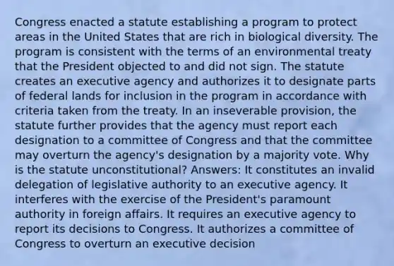 Congress enacted a statute establishing a program to protect areas in the United States that are rich in biological diversity. The program is consistent with the terms of an environmental treaty that the President objected to and did not sign. The statute creates an executive agency and authorizes it to designate parts of federal lands for inclusion in the program in accordance with criteria taken from the treaty. In an inseverable provision, the statute further provides that the agency must report each designation to a committee of Congress and that the committee may overturn the agency's designation by a majority vote. Why is the statute unconstitutional? Answers: It constitutes an invalid delegation of legislative authority to an executive agency. It interferes with the exercise of the President's paramount authority in foreign affairs. It requires an executive agency to report its decisions to Congress. It authorizes a committee of Congress to overturn an executive decision