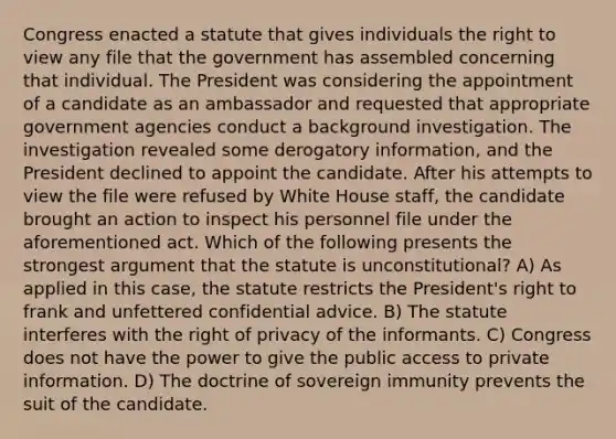 Congress enacted a statute that gives individuals the right to view any file that the government has assembled concerning that individual. The President was considering the appointment of a candidate as an ambassador and requested that appropriate government agencies conduct a background investigation. The investigation revealed some derogatory information, and the President declined to appoint the candidate. After his attempts to view the file were refused by White House staff, the candidate brought an action to inspect his personnel file under the aforementioned act. Which of the following presents the strongest argument that the statute is unconstitutional? A) As applied in this case, the statute restricts the President's right to frank and unfettered confidential advice. B) The statute interferes with the right of privacy of the informants. C) Congress does not have the power to give the public access to private information. D) The doctrine of sovereign immunity prevents the suit of the candidate.