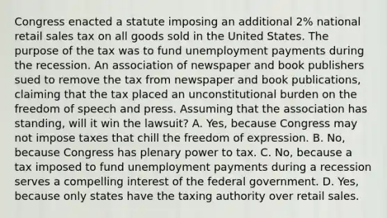 Congress enacted a statute imposing an additional 2% national retail sales tax on all goods sold in the United States. The purpose of the tax was to fund unemployment payments during the recession. An association of newspaper and book publishers sued to remove the tax from newspaper and book publications, claiming that the tax placed an unconstitutional burden on the freedom of speech and press. Assuming that the association has standing, will it win the lawsuit? A. Yes, because Congress may not impose taxes that chill the freedom of expression. B. No, because Congress has plenary power to tax. C. No, because a tax imposed to fund unemployment payments during a recession serves a compelling interest of the federal government. D. Yes, because only states have the taxing authority over retail sales.