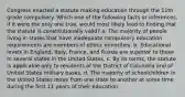 Congress enacted a statute making education through the 11th grade compulsory. Which one of the following facts or inferences, if it were the only one true, would most likely lead to finding that the statute is constitutionally valid? a. The majority of people living in states that have inadequate compulsory education requirements are members of ethnic minorities. b. Educational levels in England, Italy, France, and Russia are superior to those in several states in the United States. c. By its terms, the statute is applicable only to residents of the District of Columbia and of United States military bases. d. The majority of schoolchildren in the United States move from one state to another at some time during the first 11 years of their education.