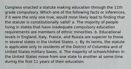 Congress enacted a statute making education through the 11th grade compulsory. Which one of the following facts or inferences, if it were the only one true, would most likely lead to finding that the statute is constitutionally valid? a. The majority of people living in states that have inadequate compulsory education requirements are members of ethnic minorities. b. Educational levels in England, Italy, France, and Russia are superior to those in several states in the United States. c. By its terms, the statute is applicable only to residents of the District of Columbia and of United States military bases. d. The majority of schoolchildren in the United States move from one state to another at some time during the first 11 years of their education.