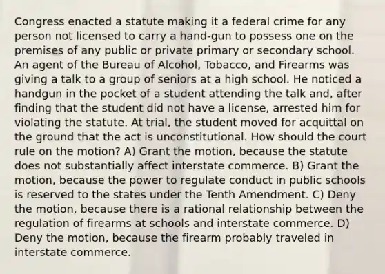 Congress enacted a statute making it a federal crime for any person not licensed to carry a hand-gun to possess one on the premises of any public or private primary or secondary school. An agent of the Bureau of Alcohol, Tobacco, and Firearms was giving a talk to a group of seniors at a high school. He noticed a handgun in the pocket of a student attending the talk and, after finding that the student did not have a license, arrested him for violating the statute. At trial, the student moved for acquittal on the ground that the act is unconstitutional. How should the court rule on the motion? A) Grant the motion, because the statute does not substantially affect interstate commerce. B) Grant the motion, because the power to regulate conduct in public schools is reserved to the states under the Tenth Amendment. C) Deny the motion, because there is a rational relationship between the regulation of firearms at schools and interstate commerce. D) Deny the motion, because the firearm probably traveled in interstate commerce.