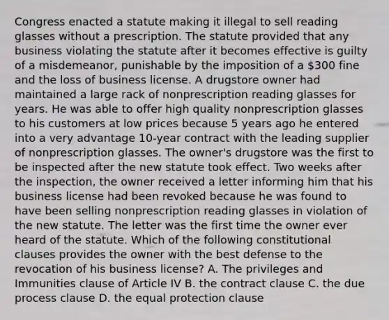 Congress enacted a statute making it illegal to sell reading glasses without a prescription. The statute provided that any business violating the statute after it becomes effective is guilty of a misdemeanor, punishable by the imposition of a 300 fine and the loss of business license. A drugstore owner had maintained a large rack of nonprescription reading glasses for years. He was able to offer high quality nonprescription glasses to his customers at low prices because 5 years ago he entered into a very advantage 10-year contract with the leading supplier of nonprescription glasses. The owner's drugstore was the first to be inspected after the new statute took effect. Two weeks after the inspection, the owner received a letter informing him that his business license had been revoked because he was found to have been selling nonprescription reading glasses in violation of the new statute. The letter was the first time the owner ever heard of the statute. Which of the following constitutional clauses provides the owner with the best defense to the revocation of his business license? A. The privileges and Immunities clause of Article IV B. the contract clause C. the due process clause D. the equal protection clause