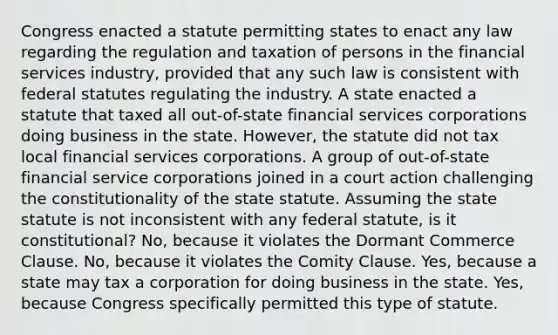 Congress enacted a statute permitting states to enact any law regarding the regulation and taxation of persons in the financial services industry, provided that any such law is consistent with federal statutes regulating the industry. A state enacted a statute that taxed all out-of-state financial services corporations doing business in the state. However, the statute did not tax local financial services corporations. A group of out-of-state financial service corporations joined in a court action challenging the constitutionality of the state statute. Assuming the state statute is not inconsistent with any federal statute, is it constitutional? No, because it violates the Dormant Commerce Clause. No, because it violates the Comity Clause. Yes, because a state may tax a corporation for doing business in the state. Yes, because Congress specifically permitted this type of statute.