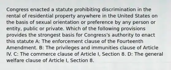 Congress enacted a statute prohibiting discrimination in the rental of residential property anywhere in the United States on the basis of sexual orientation or preference by any person or entity, public or private. Which of the following provisions provides the strongest basis for Congress's authority to enact this statute A: The enforcement clause of the Fourteenth Amendment. B: The privileges and immunities clause of Article IV. C: The commerce clause of Article I, Section 8. D: The general welfare clause of Article I, Section 8.