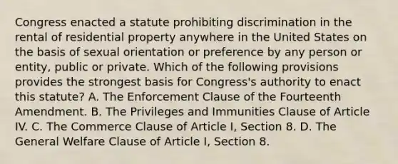 Congress enacted a statute prohibiting discrimination in the rental of residential property anywhere in the United States on the basis of sexual orientation or preference by any person or entity, public or private. Which of the following provisions provides the strongest basis for Congress's authority to enact this statute? A. The Enforcement Clause of the Fourteenth Amendment. B. The Privileges and Immunities Clause of Article IV. C. The Commerce Clause of Article I, Section 8. D. The General Welfare Clause of Article I, Section 8.