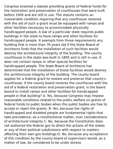 Congress enacted a statute providing grants of federal funds for the restoration and preservation of courthouses that were built before 1900 and are still in use. The statute contains an inseverable condition requiring that any courthouse restored with the aid of such a grant must be equipped with ramps and other facilities necessary to accommodate physically handicapped people. A law of a particular state requires public buildings in the state to have ramps and other facilities for handicapped people. It exempts from those requirements any building that is more than 70 years old if the State Board of Architects finds that the installation of such facilities would destroy the architectural integrity of the building. The county courthouse in the state was built in 1895 and is still in use. It does not contain ramps or other special facilities for handicapped people. The State Board of Architects has determined that the installation of those facilities would destroy the architectural integrity of the building. The county board applies for a federal grant to restore and preserve that county's courthouse. If the county board restores the courthouse with the aid of a federal restoration and preservation grant, is the board bound to install ramps and other facilities for handicapped people in that building? A. Yes, because Congress may impose reasonable conditions related to the public welfare on grants of federal funds to public bodies when the public bodies are free to accept or reject the grants. B. Yes, because the rights of handicapped and disabled people are fundamental rights that take precedence, as a constitutional matter, over considerations of architectural integrity C. No, because the Constitution does not authorize the federal gov to direct the actions of the states or any of their political subdivisions with respect to matters affecting their own gov buildings D. No, because any acceptance of this condition by the county board of supervisors would, as a matter of law, be considered to be under duress