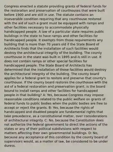 Congress enacted a statute providing grants of federal funds for the restoration and preservation of courthouses that were built before 1900 and are still in use. The statute contains an inseverable condition requiring that any courthouse restored with the aid of such a grant must be equipped with ramps and other facilities necessary to accommodate physically handicapped people. A law of a particular state requires public buildings in the state to have ramps and other facilities for handicapped people. It exempts from those requirements any building that is more than 70 years old if the State Board of Architects finds that the installation of such facilities would destroy the architectural integrity of the building. The county courthouse in the state was built in 1895 and is still in use. It does not contain ramps or other special facilities for handicapped people. The State Board of Architects has determined that the installation of those facilities would destroy the architectural integrity of the building. The county board applies for a federal grant to restore and preserve that county's courthouse. If the county board restores the courthouse with the aid of a federal restoration and preservation grant, is the board bound to install ramps and other facilities for handicapped people in that building? A: Yes, because Congress may impose reasonable conditions related to the public welfare on grants of federal funds to public bodies when the public bodies are free to accept or reject the grants. B: Yes, because the rights of handicapped and disabled people are fundamental rights that take precedence, as a constitutional matter, over considerations of architectural integrity. C: No, because the Constitution does not authorize the federal government to direct the actions of the states or any of their political subdivisions with respect to matters affecting their own governmental buildings. D: No, because any acceptance of this condition by the county board of supervisors would, as a matter of law, be considered to be under duress.