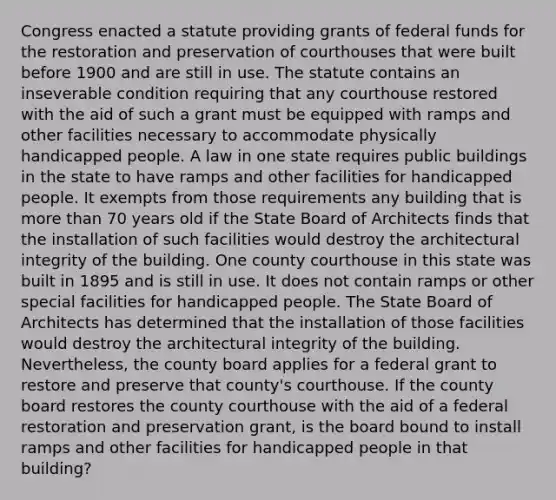 Congress enacted a statute providing grants of federal funds for the restoration and preservation of courthouses that were built before 1900 and are still in use. The statute contains an inseverable condition requiring that any courthouse restored with the aid of such a grant must be equipped with ramps and other facilities necessary to accommodate physically handicapped people. A law in one state requires public buildings in the state to have ramps and other facilities for handicapped people. It exempts from those requirements any building that is more than 70 years old if the State Board of Architects finds that the installation of such facilities would destroy the architectural integrity of the building. One county courthouse in this state was built in 1895 and is still in use. It does not contain ramps or other special facilities for handicapped people. The State Board of Architects has determined that the installation of those facilities would destroy the architectural integrity of the building. Nevertheless, the county board applies for a federal grant to restore and preserve that county's courthouse. If the county board restores the county courthouse with the aid of a federal restoration and preservation grant, is the board bound to install ramps and other facilities for handicapped people in that building?