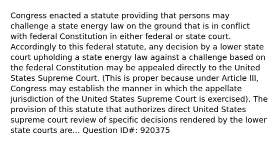 Congress enacted a statute providing that persons may challenge a state energy law on the ground that is in conflict with federal Constitution in either federal or state court. Accordingly to this federal statute, any decision by a lower state court upholding a state energy law against a challenge based on the federal Constitution may be appealed directly to the United States Supreme Court. (This is proper because under Article III, Congress may establish the manner in which the appellate jurisdiction of the United States Supreme Court is exercised). The provision of this statute that authorizes direct United States supreme court review of specific decisions rendered by the lower state courts are... Question ID#: 920375