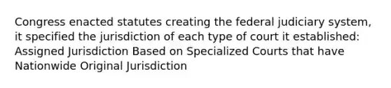 Congress enacted statutes creating the federal judiciary system, it specified the jurisdiction of each type of court it established: Assigned Jurisdiction Based on Specialized Courts that have Nationwide Original Jurisdiction