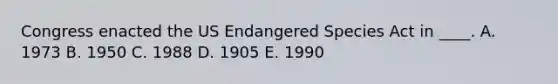 Congress enacted the US Endangered Species Act in ____. A. 1973 B. 1950 C. 1988 D. 1905 E. 1990