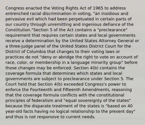 Congress enacted the Voting Rights Act of 1965 to address entrenched racial discrimination in voting, "an insidious and pervasive evil which had been perpetuated in certain parts of our country through unremitting and ingenious defiance of the Constitution."Section 5 of the Act contains a "preclearance" requirement that requires certain states and local governments receive a determination by the United States Attorney General or a three-judge panel of the United States District Court for the District of Columbia that changes to their voting laws or practices do not "deny or abridge the right to vote on account of race, color, or membership in a language minority group" before those changes may be enforced. Section 4(b) contains the coverage formula that determines which states and local governments are subject to preclearance under Section 5. The Court held that Section 4(b) exceeded Congress's power to enforce the Fourteenth and Fifteenth Amendments, reasoning that the coverage formula conflicts with the constitutional principles of federalism and "equal sovereignty of the states" because the disparate treatment of the states is "based on 40 year-old facts having no logical relationship to the present day" and thus is not responsive to current needs.