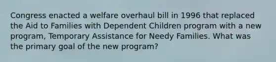 Congress enacted a welfare overhaul bill in 1996 that replaced the Aid to Families with Dependent Children program with a new program, Temporary Assistance for Needy Families. What was the primary goal of the new program?