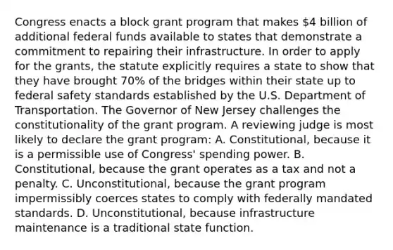 Congress enacts a block grant program that makes 4 billion of additional federal funds available to states that demonstrate a commitment to repairing their infrastructure. In order to apply for the grants, the statute explicitly requires a state to show that they have brought 70% of the bridges within their state up to federal safety standards established by the U.S. Department of Transportation. The Governor of New Jersey challenges the constitutionality of the grant program. A reviewing judge is most likely to declare the grant program: A. Constitutional, because it is a permissible use of Congress' spending power. B. Constitutional, because the grant operates as a tax and not a penalty. C. Unconstitutional, because the grant program impermissibly coerces states to comply with federally mandated standards. D. Unconstitutional, because infrastructure maintenance is a traditional state function.