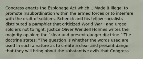 Congress enacts the Espionage Act which... Made it illegal to promote insubordination within the armed forces or to interfere with the draft of soldiers. Schenck and his fellow socialists distributed a pamphlet that criticized World War I and urged soldiers not to fight. Justice Oliver Wendell Holmes writes the majority opinion: the "clear and present danger doctrine." The doctrine states: "The question is whether the words used are used in such a nature as to create a clear and present danger that they will bring about the substantive evils that Congress