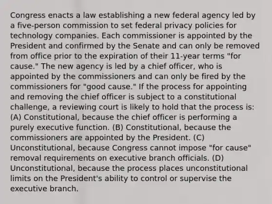 Congress enacts a law establishing a new federal agency led by a five-person commission to set federal privacy policies for technology companies. Each commissioner is appointed by the President and confirmed by the Senate and can only be removed from office prior to the expiration of their 11-year terms "for cause." The new agency is led by a chief officer, who is appointed by the commissioners and can only be fired by the commissioners for "good cause." If the process for appointing and removing the chief officer is subject to a constitutional challenge, a reviewing court is likely to hold that the process is: (A) Constitutional, because the chief officer is performing a purely executive function. (B) Constitutional, because the commissioners are appointed by the President. (C) Unconstitutional, because Congress cannot impose "for cause" removal requirements on executive branch officials. (D) Unconstitutional, because the process places unconstitutional limits on the President's ability to control or supervise <a href='https://www.questionai.com/knowledge/kBllUhZHhd-the-executive-branch' class='anchor-knowledge'>the executive branch</a>.