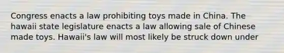 Congress enacts a law prohibiting toys made in China. The hawaii state legislature enacts a law allowing sale of Chinese made toys. Hawaii's law will most likely be struck down under