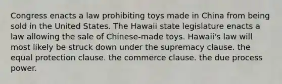 ​Congress enacts a law prohibiting toys made in China from being sold in the United States. The Hawaii state legislature enacts a law allowing the sale of Chinese-made toys. Hawaii's law will most likely be struck down under ​the supremacy clause. ​the equal protection clause. ​the commerce clause. ​the due process power.