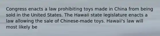 Congress enacts a law prohibiting toys made in China from being sold in the United States. The Hawaii state legislature enacts a law allowing the sale of Chinese-made toys. Hawaii's law will most likely be