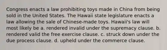 Congress enacts a law prohibiting toys made in China from being sold in the United States. The Hawaii state legislature enacts a law allowing the sale of Chinese-made toys. Hawaii's law will most likely be a. rendered invalid under the supremacy clause. b. rendered valid the free exercise clause. c. struck down under the due process clause. d. upheld under the commerce clause.