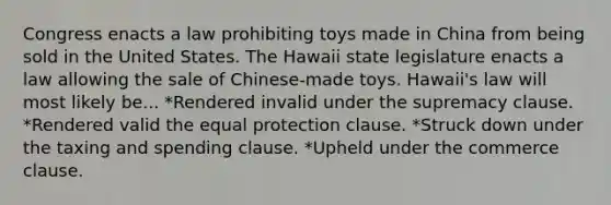 Congress enacts a law prohibiting toys made in China from being sold in the United States. The Hawaii state legislature enacts a law allowing the sale of Chinese-made toys. Hawaii's law will most likely be... *Rendered invalid under the supremacy clause. *Rendered valid the equal protection clause. *Struck down under the taxing and spending clause. *Upheld under the commerce clause.