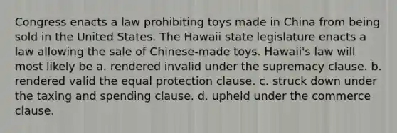 Congress enacts a law prohibiting toys made in China from being sold in the United States. The Hawaii state legislature enacts a law allowing the sale of Chinese-made toys. Hawaii's law will most likely be a. rendered invalid under the supremacy clause. b. rendered valid the equal protection clause. c. struck down under the taxing and spending clause. d. upheld under the commerce clause.