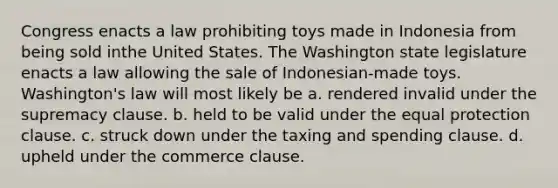 Congress enacts a law prohibiting toys made in Indonesia from being sold inthe United States. The Washington state legislature enacts a law allowing the sale of Indonesian-made toys. Washington's law will most likely be a. rendered invalid under the supremacy clause. b. held to be valid under the equal protection clause. c. struck down under the taxing and spending clause. d. upheld under the commerce clause.