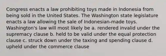 Congress enacts a law prohibiting toys made in Indonesia from being sold in the United States. The Washington state legislature enacts a law allowing the sale of Indonesian-made toys. Washington's law will most likely be a. rendered invalid under the supremacy clause b. held to be valid under the equal protection clause c. struck down under the taxing and spending clause d. upheld under the commerce clause