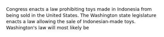 Congress enacts a law prohibiting toys made in Indonesia from being sold in the United States. The Washington state legislature enacts a law allowing the sale of Indonesian-made toys. Washington's law will most likely be