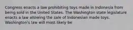 Congress enacts a law prohibiting toys made in Indonesia from being sold in the United States. The Washington state legislature enacts a law allowing the sale of Indonesian made toys. Washington's law will most likely be